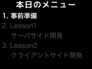 本日のメニュー
1. 事前準備
2. Lesson1
サーバサイド開発
3. Lesson2
 クライアントサイド開発
 