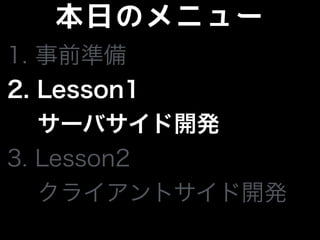 本日のメニュー
1. 事前準備
2. Lesson1
サーバサイド開発
3. Lesson2
 クライアントサイド開発
 