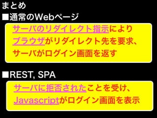 まとめ
■通常のWebページ
■REST, SPA
サーバのリダイレクト指示により
ブラウザがリダイレクト先を要求、
サーバがログイン画面を返す
サーバに拒否されたことを受け、
Javascriptがログイン画面を表示
 