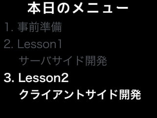 本日のメニュー
1. 事前準備
2. Lesson1
サーバサイド開発
3. Lesson2
 クライアントサイド開発
 