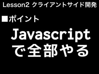 Javascript
で全部やる
■ポイント
Lesson2 クライアントサイド開発
 
