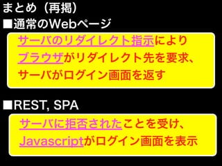 まとめ（再掲）
■通常のWebページ
■REST, SPA
サーバのリダイレクト指示により
ブラウザがリダイレクト先を要求、
サーバがログイン画面を返す
サーバに拒否されたことを受け、
Javascriptがログイン画面を表示
 