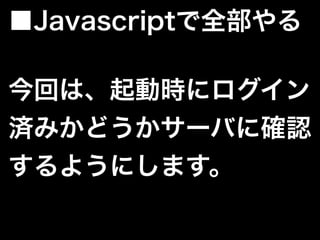 今回は、起動時にログイン
済みかどうかサーバに確認
するようにします。
■Javascriptで全部やる
 