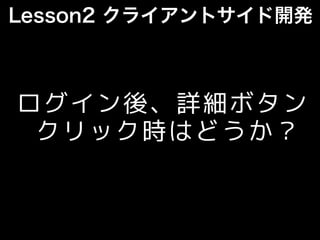 Lesson2 クライアントサイド開発
ログイン後、詳細ボタン
クリック時はどうか？
 