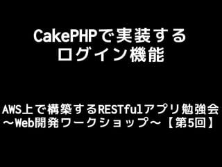CakePHPで実装する
ログイン機能
AWS上で構築するRESTfulアプリ勉強会
～Web開発ワークショップ～【第5回】
 