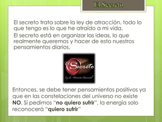 El secreto trata sobre la ley de atracción, todo lo
que tengo es lo que he atraído a mi vida.
El secreto está en organizar las ideas, lo que
realmente queremos y hacer de esto nuestros
pensamientos diarios.
Entonces, se debe tener pensamientos positivos ya
que en las constelaciones del universo no existe
NO. Si pedimos “no quiero sufrir”, la energía solo
reconocerá “quiero sufrir”