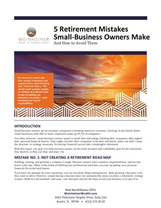 5 Retirement Mistakes
Small-Business Owners Make
And How to Avoid Them
INTRODUCTION
Small-business owners are an essential component of keeping America’s economy churning. In the United States,
small businesses with 500 or fewer employees make up 99.7% of companies.1
Too often, however, small-business owners spend so much time and energy building their companies, they neglect
their personal financial futures. They might consider their companies to be their retirement plans, but don’t create
the structure or strategy necessary for turning financial success into a meaningful retirement.
With this report, our goal is to help business owners avoid costly mistakes and confidently plan for the retirement
they deserve so they can relax and enjoy life.
MISTAKE NO. 1: NOT CREATING A RETIREMENT ROAD MAP
Building, running, and growing a company is tough. Business owners have countless responsibilities, and too few
hours in the day. Often, in the midst of fulfilling your professional priorities, you end up putting your personal
financial life on the back burner.
If you have not planned for your retirement, you are not alone. Many entrepreneurs think growing a business is all
they need to retire. However, simply having a business does not automatically mean you have a retirement strategy
in place. Without a documented road map—one that goes beyond the hope to sell your business or to pass it to
Matt MacWilliams, CFP®
WeinheimerWealth.com
4101 Parkstone Heights Drive, Suite 210
Austin, Tx 78746 • (512) 372-8118
As a business owner, you
face unique challenges and
opportunities when building
your financial future. This
special report provides insights
on mistakes to avoid and steps
to take for building the
retirement you desire— while
managing your myriad
responsibilities.
 