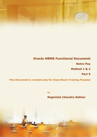 Menu, Functions and Security Profile 
Oracle HRMS Functional Document 
Retro Pay 
Method I & II 
Part 5 
Note: This Document is created only for Class Room Training Purpose 
By 
Regintala Chandra Sekhar 
ora17hr@gmail.com 
Regintala Chandra Sekhar Page 1 ora17hr@gmail.com 
 