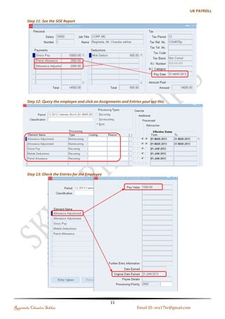 Step 3: Creating Event Group 
Update Type Table Column Name 
Date Track Correction PAY_ELEMENT_ENTRY_VALUES_F SCREEN_ENTRY_VALUE 
Date Track Update PAY_ELEMENT_ENTRIES_F EFFECTIVE_START_ 
Date Track Update PAY_ELEMENT_ENTRIES_F EFFECTIVE_END_DATE 
Date Track End Date PAY_ELEMENT_ENTRIES_F 
Date Track Insert PAY_ELEMENT_ENTRIES_F 
Date Track Delete PAY_ELEMENT_ENTRIES_F 
Step 4: Query your existing Allowance Element and Assign the Event Group and Adjustment Element 
Regintala Chandra Sekhar Page 11 ora17hr@gmail.com 
 