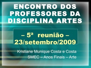 ENCONTRO DOS PROFESSORES DA DISCIPLINA ARTES – 5ª  reunião – 23/setembro/2009 Kristiane Munique Costa e Costa SMEC – Anos Finais – Arte 