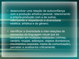 desenvolver uma relação de autoconfiança com a produção artística pessoal, relacionando a própria produção com a de outros, valorizando e respeitando a diversidade estética, artística e de gênero;  identificar a diversidade e inter-relações de elementos da linguagem visual que se encontram em múltiplas realidades (vitrines, cenário, roupas, adereços, objetos domésticos, movimentos corporais, meios de comunicação), perceber e analisá-los criticamente; 