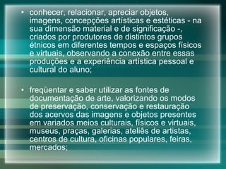 conhecer, relacionar, apreciar objetos, imagens, concepções artísticas e estéticas - na sua dimensão material e de significação -, criados por produtores de distintos grupos étnicos em diferentes tempos e espaços físicos e virtuais, observando a conexão entre essas produções e a experiência artística pessoal e cultural do aluno; freqüentar e saber utilizar as fontes de documentação de arte, valorizando os modos de preservação, conservação e restauração dos acervos das imagens e objetos presentes em variados meios culturais, físicos e virtuais, museus, praças, galerias, ateliês de artistas, centros de cultura, oficinas populares, feiras, mercados; 