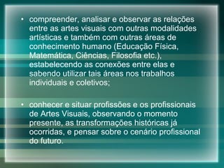compreender, analisar e observar as relações entre as artes visuais com outras modalidades artísticas e também com outras áreas de conhecimento humano (Educação Física, Matemática, Ciências, Filosofia etc.), estabelecendo as conexões entre elas e sabendo utilizar tais áreas nos trabalhos individuais e coletivos; conhecer e situar profissões e os profissionais de Artes Visuais, observando o momento presente, as transformações históricas já ocorridas, e pensar sobre o cenário profissional do futuro. 