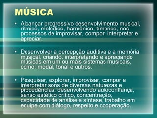 MÚSICA Alcançar progressivo desenvolvimento musical, rítmico, melódico, harmônico, tímbrico, nos processos de improvisar, compor, interpretar e apreciar. Desenvolver a percepção auditiva e a memória musical, criando, interpretando e apreciando músicas em um ou mais sistemas musicais, como: modal, tonal e outros.  Pesquisar, explorar, improvisar, compor e interpretar sons de diversas naturezas e procedências, desenvolvendo autoconfiança, senso estético crítico, concentração, capacidade de análise e síntese, trabalho em equipe com diálogo, respeito e cooperação. 