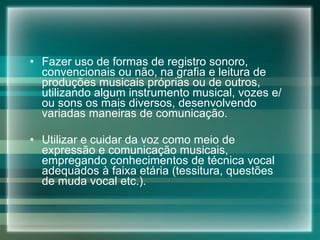 Fazer uso de formas de registro sonoro, convencionais ou não, na grafia e leitura de produções musicais próprias ou de outros, utilizando algum instrumento musical, vozes e/ou sons os mais diversos, desenvolvendo variadas maneiras de comunicação.  Utilizar e cuidar da voz como meio de expressão e comunicação musicais, empregando conhecimentos de técnica vocal adequados à faixa etária (tessitura, questões de muda vocal etc.). 