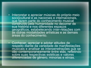 Interpretar e apreciar músicas do próprio meio sociocultural e as nacionais e internacionais, que fazem parte do conhecimento musical construído pela humanidade no decorrer de sua história e nos diferentes espaços geográficos, estabelecendo inter-relações com as outras modalidades artísticas e as demais áreas do conhecimento. Conhecer, apreciar e adotar atitudes de respeito diante da variedade de manifestações musicais e analisar as interpenetrações que se dão contemporaneamente entre elas, refletindo sobre suas respectivas estéticas e valores diferenciadas de gênero, minorias e etnias. 