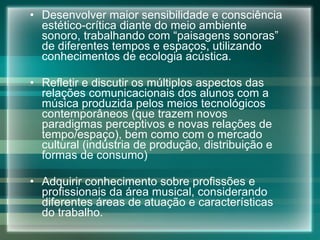 Desenvolver maior sensibilidade e consciência estético-crítica diante do meio ambiente sonoro, trabalhando com “paisagens sonoras” de diferentes tempos e espaços, utilizando conhecimentos de ecologia acústica.  Refletir e discutir os múltiplos aspectos das relações comunicacionais dos alunos com a música produzida pelos meios tecnológicos contemporâneos (que trazem novos paradigmas perceptivos e novas relações de tempo/espaço), bem como com o mercado cultural (indústria de produção, distribuição e formas de consumo) Adquirir conhecimento sobre profissões e profissionais da área musical, considerando diferentes áreas de atuação e características do trabalho. 