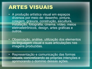 ARTES VISUAIS A produção artística visual em espaços diversos por meio de: desenho, pintura, colagem, gravura, construção, escultura, instalação, fotografia, cinema, vídeo, meios eletroeletrônicos, design, artes gráficas e outros. Observação, análise, utilização dos elementos da linguagem visual e suas articulações nas imagens produzidas. Representação e comunicação das formas visuais, concretizando as próprias intenções e aprimorando o domínio dessas ações. 