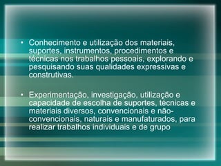 Conhecimento e utilização dos materiais, suportes, instrumentos, procedimentos e técnicas nos trabalhos pessoais, explorando e pesquisando suas qualidades expressivas e construtivas. Experimentação, investigação, utilização e capacidade de escolha de suportes, técnicas e materiais diversos, convencionais e não-convencionais, naturais e manufaturados, para realizar trabalhos individuais e de grupo 