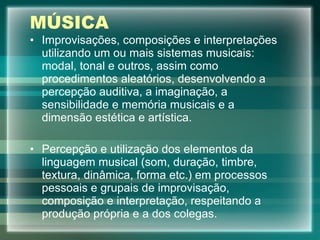 MÚSICA Improvisações, composições e interpretações utilizando um ou mais sistemas musicais: modal, tonal e outros, assim como procedimentos aleatórios, desenvolvendo a percepção auditiva, a imaginação, a sensibilidade e memória musicais e a dimensão estética e artística. Percepção e utilização dos elementos da linguagem musical (som, duração, timbre, textura, dinâmica, forma etc.) em processos pessoais e grupais de improvisação, composição e interpretação, respeitando a produção própria e a dos colegas. 