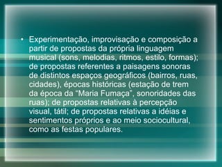 Experimentação, improvisação e composição a partir de propostas da própria linguagem musical (sons, melodias, ritmos, estilo, formas); de propostas referentes a paisagens sonoras de distintos espaços geográficos (bairros, ruas, cidades), épocas históricas (estação de trem da época da “Maria Fumaça”, sonoridades das ruas); de propostas relativas à percepção visual, tátil; de propostas relativas a idéias e sentimentos próprios e ao meio sociocultural, como as festas populares. 