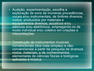 Audição, experimentação, escolha e exploração de sons de inúmeras procedências, vocais e/ou instrumentais, de timbres diversos, ruídos, produzidos por materiais e equipamentos diversos, acústicos e/ou elétricos e/ou eletrônicos, empregando-os de modo individual e/ou coletivo em criações e interpretações. Construção de instrumentos musicais convencionais (dos mais simples) e não-convencionais a partir da pesquisa de diversos meios, materiais, e de conhecimentos elementares de ciências físicas e biológicas aplicadas à música. 