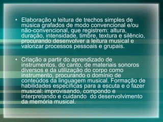 Elaboração e leitura de trechos simples de música grafados de modo convencional e/ou não-convencional, que registrem: altura, duração, intensidade, timbre, textura e silêncio, procurando desenvolver a leitura musical e valorizar processos pessoais e grupais. Criação a partir do aprendizado de instrumentos, do canto, de materiais sonoros diversos e da utilização do corpo como instrumento, procurando o domínio de conteúdos da linguagem musical. Formação de habilidades específicas para a escuta e o fazer musical: improvisando, compondo e interpretando e cuidando  do desenvolvimento da memória musical. 