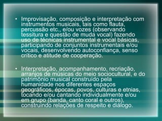 Improvisação, composição e interpretação com instrumentos musicais, tais como flauta, percussão etc., e/ou vozes (observando tessitura e questão de muda vocal) fazendo uso de técnicas instrumental e vocal básicas, participando de conjuntos instrumentais e/ou vocais, desenvolvendo autoconfiança, senso crítico e atitude de cooperação. Interpretação, acompanhamento, recriação, arranjos de músicas do meio sociocultural, e do patrimônio musical construído pela humanidade nos diferentes espaços geográficos, épocas, povos, culturas e etnias, tocando e/ou cantando individualmente e/ou em grupo (banda, canto coral e outros), construindo relações de respeito e diálogo. 