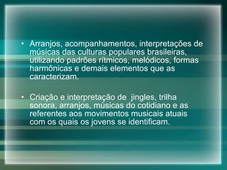 Arranjos, acompanhamentos, interpretações de músicas das culturas populares brasileiras, utilizando padrões rítmicos, melódicos, formas harmônicas e demais elementos que as caracterizam. Criação e interpretação de  jingles, trilha sonora, arranjos, músicas do cotidiano e as referentes aos movimentos musicais atuais com os quais os jovens se identificam. 