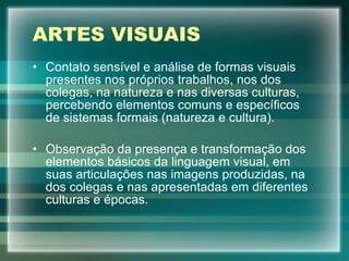 ARTES VISUAIS Contato sensível e análise de formas visuais presentes nos próprios trabalhos, nos dos colegas, na natureza e nas diversas culturas, percebendo elementos comuns e específicos de sistemas formais (natureza e cultura). Observação da presença e transformação dos elementos básicos da linguagem visual, em suas articulações nas imagens produzidas, na dos colegas e nas apresentadas em diferentes culturas e épocas. 