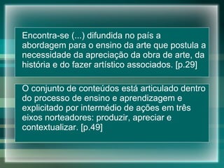 Encontra-se (...) difundida no país a abordagem para o ensino da arte que postula a necessidade da apreciação da obra de arte, da história e do fazer artístico associados. [p.29] O conjunto de conteúdos está articulado dentro do processo de ensino e aprendizagem e explicitado por intermédio de ações em três eixos norteadores: produzir, apreciar e contextualizar. [p.49] 
