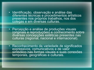 Identificação, observação e análise das diferentes técnicas e procedimentos artísticos presentes nos próprios trabalhos, nos dos colegas e em diversas culturas. Percepção e análise de produções visuais (originais e reproduções) e conhecimento sobre diversas concepções estéticas presentes nas culturas (regional, nacional e internacional). Reconhecimento da variedade de significados expressivos, comunicativos e de valor simbólico nas formas visuais e suas conexões temporais, geográficas e culturais. 