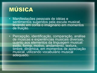 MÚSICA Manifestações pessoais de idéias e sentimentos sugeridos pela escuta musical, levando em conta o imaginário em momentos de fruição. Percepção, identificação, comparação, análise de músicas e experiências musicais diversas, quanto aos elementos da linguagem musical: estilo, forma, motivo, andamento, textura, timbre, dinâmica, em momentos de apreciação musical, utilizando vocabulário musical adequado. 