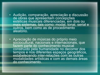 Audição, comparação, apreciação e discussão de obras que apresentam concepções estéticas musicais diferenciadas, em dois ou mais sistemas, tais como: modal, tonal, serial e outros, bem como as de procedimento aleatório. Apreciação de músicas do próprio meio sociocultural, nacionais e internacionais, que fazem parte do conhecimento musical construído pela humanidade no decorrer dos tempos e nos diferentes espaços geográficos, estabelecendo inter-relações com as outras modalidades artísticas e com as demais áreas do conhecimento. 