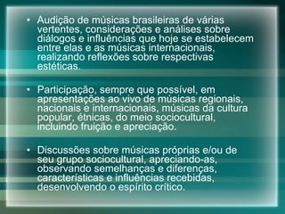 Audição de músicas brasileiras de várias vertentes, considerações e análises sobre diálogos e influências que hoje se estabelecem entre elas e as músicas internacionais, realizando reflexões sobre respectivas estéticas. Participação, sempre que possível, em apresentações ao vivo de músicas regionais, nacionais e internacionais, músicas da cultura popular, étnicas, do meio sociocultural, incluindo fruição e apreciação. Discussões sobre músicas próprias e/ou de seu grupo sociocultural, apreciando-as, observando semelhanças e diferenças, características e influências recebidas, desenvolvendo o espírito crítico. 