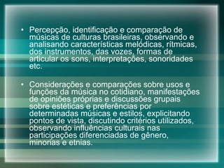 Percepção, identificação e comparação de músicas de culturas brasileiras, observando e analisando características melódicas, rítmicas, dos instrumentos, das vozes, formas de articular os sons, interpretações, sonoridades etc. Considerações e comparações sobre usos e funções da música no cotidiano, manifestações de opiniões próprias e discussões grupais sobre estéticas e preferências por determinadas músicas e estilos, explicitando pontos de vista, discutindo critérios utilizados, observando influências culturais nas participações diferenciadas de gênero, minorias e etnias. 