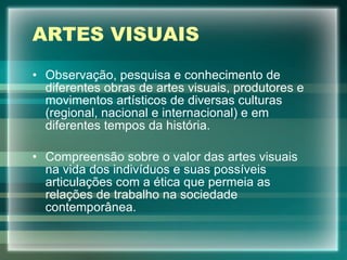 ARTES VISUAIS Observação, pesquisa e conhecimento de diferentes obras de artes visuais, produtores e movimentos artísticos de diversas culturas (regional, nacional e internacional) e em diferentes tempos da história. Compreensão sobre o valor das artes visuais na vida dos indivíduos e suas possíveis articulações com a ética que permeia as relações de trabalho na sociedade contemporânea. 