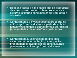 Reflexão sobre a ação social que os produtores de arte concretizam em diferentes épocas e culturas, situando conexões entre vida, obra e contexto. Conhecimento e investigação sobre a arte do entorno próximo e distante a partir das obras, fontes vivas, textos e outras formas de registro (apresentadas material e/ou virtualmente). Conhecimento, valorização de diversos sistemas de documentação, catalogação, preservação e divulgação de bens culturais presentes no entorno próximo e distante. 
