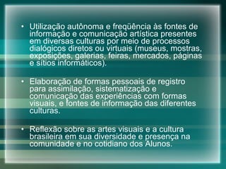 Utilização autônoma e freqüência às fontes de informação e comunicação artística presentes em diversas culturas por meio de processos dialógicos diretos ou virtuais (museus, mostras, exposições, galerias, feiras, mercados, páginas e sítios informáticos). Elaboração de formas pessoais de registro para assimilação, sistematização e comunicação das experiências com formas visuais, e fontes de informação das diferentes culturas. Reflexão sobre as artes visuais e a cultura brasileira em sua diversidade e presença na comunidade e no cotidiano dos Alunos. 