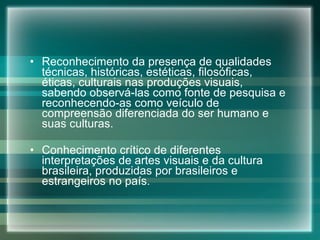 Reconhecimento da presença de qualidades técnicas, históricas, estéticas, filosóficas, éticas, culturais nas produções visuais, sabendo observá-las como fonte de pesquisa e reconhecendo-as como veículo de compreensão diferenciada do ser humano e suas culturas. Conhecimento crítico de diferentes interpretações de artes visuais e da cultura brasileira, produzidas por brasileiros e estrangeiros no país. 