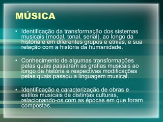 MÚSICA Identificação da transformação dos sistemas musicais (modal, tonal, serial), ao longo da história e em diferentes grupos e etnias, e sua relação com a história da humanidade. Conhecimento de algumas transformações pelas quais passaram as grafias musicais ao longo da história e respectivas modificações pelas quais passou a linguagem musical. Identificação e caracterização de obras e estilos musicais de distintas culturas, relacionando-os com as épocas em que foram compostas. 