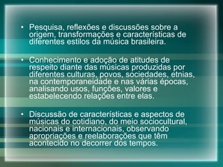 Pesquisa, reflexões e discussões sobre a origem, transformações e características de diferentes estilos da música brasileira. Conhecimento e adoção de atitudes de respeito diante das músicas produzidas por diferentes culturas, povos, sociedades, etnias, na contemporaneidade e nas várias épocas, analisando usos, funções, valores e estabelecendo relações entre elas. Discussão de características e aspectos de músicas do cotidiano, do meio sociocultural, nacionais e internacionais, observando apropriações e reelaborações que têm acontecido no decorrer dos tempos. 