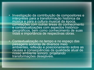 Investigação da contribuição de compositores e intérpretes para a transformação histórica da música e para a cultura musical da época, correlações com outras áreas do conhecimento e contextualizações com aspectos histórico-geográficos, bem como conhecimento de suas vidas e importância de respectivas obras. Contextualização no tempo e no espaço das paisagens sonoras de diversos meio ambientes, reflexão e posicionamento sobre as causas e conseqüências da qualidade atual de nosso ambiente sonoro, projetando transformações desejáveis. 