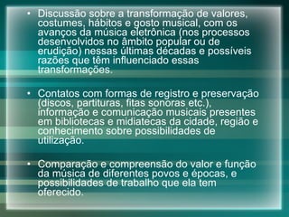 Discussão sobre a transformação de valores, costumes, hábitos e gosto musical, com os avanços da música eletrônica (nos processos desenvolvidos no âmbito popular ou de erudição) nessas últimas décadas e possíveis razões que têm influenciado essas transformações. Contatos com formas de registro e preservação (discos, partituras, fitas sonoras etc.), informação e comunicação musicais presentes em bibliotecas e midiatecas da cidade, região e conhecimento sobre possibilidades de utilização. Comparação e compreensão do valor e função da música de diferentes povos e épocas, e possibilidades de trabalho que ela tem oferecido. 