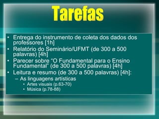 Entrega do instrumento de coleta dos dados dos professores [1h] Relatório do Seminário/UFMT (de 300 a 500 palavras) [4h] Parecer sobre “O Fundamental para o Ensino Fundamental” (de 300 a 500 palavras) [4h] Leitura e resumo (de 300 a 500 palavras) [4h]: As linguagens artísticas Artes visuais (p.63-70) Música (p.78-88) Tarefas 