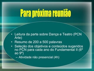 Leitura da parte sobre Dança e Teatro (PCN Arte) Resumo de 200 a 500 palavras Seleção dos objetivos e conteúdos sugeridos no PCN para cada ano do Fundamental II (6º ao 9º) Atividade não presencial (4h) Para próxima reunião 