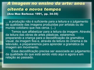 A imagem no ensino da arte: anos oitenta   e novos tempos (Ana Mae Barbosa: 1991 ,  pp. 34-35) ... a produção não é suficiente para a leitura e o julgamento de qualidade das imagens produzidas por artistas ou do mundo cotidiano que nos cerca. (...) Temos que alfabetizar para a leitura da imagem. Através da leitura das obras de artes plásticas, estaremos preparando a criança para a decodificação da gramática visual, da imagem fixa e, através da leitura do cinema e da televisão, a prepararemos para aprender a gramática da imagem em movimento. Essa decodificação precisa ser associada ao julgamento da qualidade do que está sendo visto aqui e agora e em relação ao passado. 