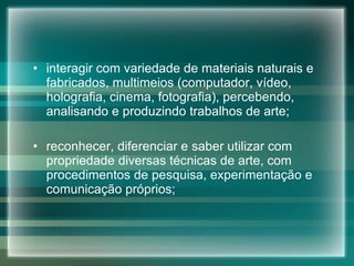 interagir com variedade de materiais naturais e fabricados, multimeios (computador, vídeo, holografia, cinema, fotografia), percebendo, analisando e produzindo trabalhos de arte; reconhecer, diferenciar e saber utilizar com propriedade diversas técnicas de arte, com procedimentos de pesquisa, experimentação e comunicação próprios; 