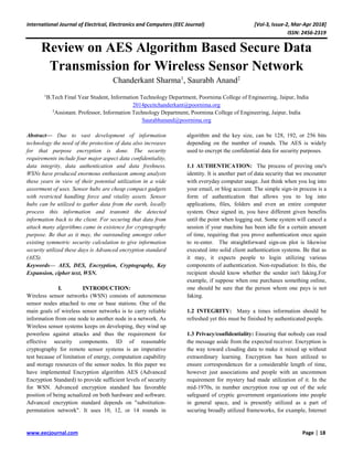 International Journal of Electrical, Electronics and Computers (EEC Journal) [Vol-3, Issue-2, Mar-Apr 2018]
ISSN: 2456-2319
www.eecjournal.com Page | 18
Review on AES Algorithm Based Secure Data
Transmission for Wireless Sensor Network
Chanderkant Sharma1
, Saurabh Anand2
1
B.Tech Final Year Student, Information Technology Department, Poornima College of Engineering, Jaipur, India
2014pceitchanderkant@poornima.org
2
Assistant. Professor, Information Technology Department, Poornima College of Engineering, Jaipur, India
Saurabhanand@poornima.org
Abstract— Due to vast development of information
technology the need of the protection of data also increases
for that purpose encryption is done. The security
requirements include four major aspect data confidentiality,
data integrity, data authentication and data freshness.
WSNs have produced enormous enthusiasm among analysts
these years in view of their potential utilization in a wide
assortment of uses. Sensor hubs are cheap compact gadgets
with restricted handling force and vitality assets. Sensor
hubs can be utilized to gather data from the earth, locally
process this information and transmit the detected
information back to the client. For securing that data from
attack many algorithms came in existence for cryptography
purpose. Be that as it may, the outstanding amongst other
existing symmetric security calculation to give information
security utilized these days is Advanced encryption standard
(AES).
Keywords— AES, DES, Encryption, Cryptography, Key
Expansion, cipher text, WSN.
I. INTRODUCTION:
Wireless sensor networks (WSN) consists of autonomous
sensor nodes attached to one or base stations. One of the
main goals of wireless sensor networks is to carry reliable
information from one node to another node in a network. As
Wireless sensor systems keeps on developing, they wind up
powerless against attacks and thus the requirement for
effective security components. ID of reasonable
cryptography for remote sensor systems is an imperative
test because of limitation of energy, computation capability
and storage resources of the sensor nodes. In this paper we
have implemented Encryption algorithm AES (Advanced
Encryption Standard) to provide sufficient levels of security
for WSN. Advanced encryption standard has favorable
position of being actualized on both hardware and software.
Advanced encryption standard depends on "substitution-
permutation network". It uses 10, 12, or 14 rounds in
algorithm and the key size, can be 128, 192, or 256 bits
depending on the number of rounds. The AES is widely
used to encrypt the confidential data for security purposes.
1.1 AUTHENTICATION: The process of proving one's
identity. It is another part of data security that we encounter
with everyday computer usage. Just think when you log into
your email, or blog account. The simple sign-in process is a
form of authentication that allows you to log into
applications, files, folders and even an entire computer
system. Once signed in, you have different given benefits
until the point when logging out. Some system will cancel a
session if your machine has been idle for a certain amount
of time, requiring that you prove authentication once again
to re-enter. The straightforward sign-on plot is likewise
executed into solid client authentication systems. Be that as
it may, it expects people to login utilizing various
components of authentication. Non-repudiation: In this, the
recipient should know whether the sender isn't faking.For
example, if suppose when one purchases something online,
one should be sure that the person whom one pays is not
faking.
1.2 INTEGRITY: Many a times information should be
refreshed yet this must be finished by authenticated people.
1.3 Privacy/confidentiality: Ensuring that nobody can read
the message aside from the expected receiver. Encryption is
the way toward clouding data to make it mixed up without
extraordinary learning. Encryption has been utilized to
ensure correspondences for a considerable length of time,
however just associations and people with an uncommon
requirement for mystery had made utilization of it. In the
mid-1970s, in number encryption rose up out of the sole
safeguard of cryptic government organizations into people
in general space, and is presently utilized as a part of
securing broadly utilized frameworks, for example, Internet
 