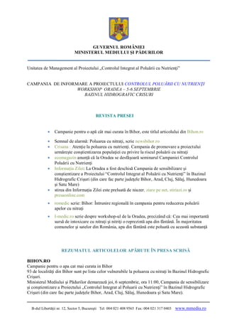 GUVERNUL ROMÂNIEI
                            MINISTERUL MEDIULUI ŞI PĂDURILOR


Unitatea de Management al Proiectului „Controlul Integrat al Poluării cu Nutrienţi”


CAMPANIA DE INFORMARE A PROIECTULUI CONTROLUL POLUĂRII CU NUTRIENŢI
                  WORKSHOP ORADEA – 5-6 SEPTEMBRIE
                    BAZINUL HIDROGRAFIC CRISURI



                                          REVISTA PRESEI


               Campanie pentru o apă cât mai curata în Bihor, este titlul articolului din Bihon.ro

               Semnal de alarmă: Poluarea cu nitraţi, scrie newsbihor.ro
               Crisana : Atenţie la poluarea cu nutrienţi. Campania de promovare a proiectului
                urmăreşte conştientizarea populaţiei cu privire la riscul poluării cu nitraţi
               ecomagazin anunță că la Oradea se desfășoară seminarul Campaniei Controlul
                Poluării cu Nutrienți
               Informația Zilei: La Oradea a fost deschisă Campania de sensibilizare şi
                conştientizare a Proiectului “Controlul Integrat al Poluării cu Nutrienţi” în Bazinul
                Hidrografic Crişuri (din care fac parte judeţele Bihor, Arad, Cluj, Sălaj, Hunedoara
                şi Satu Mare)
               stirea din Informația Zilei este preluată de niuzer, ziare pe net, stiriazi.ro și
                presaonline.com
               romedic scrie: Bihor: Întrunire regională în campania pentru reducerea poluării
                apelor cu nitraţi
               I-medic.ro scrie despre workshop-ul de la Oradea, precizând că: Cea mai importantă
                sursă de intoxicare cu nitraţi şi nitriţi o reprezintă apa din fântână. În majoritatea
                comunelor şi satelor din România, apa din fântână este poluată cu această substanţă




                    REZUMATUL ARTICOLELOR APĂRUTE ÎN PRESA SCRISĂ

BIHON.RO
Campanie pentru o apa cat mai curata in Bihor
93 de localităţi din Bihor sunt pe lista celor vulnerabile la poluarea cu nitraţi în Bazinul Hidrografic
Crişuri.
Ministerul Mediului şi Pădurilor demarează joi, 6 septembrie, ora 11:00, Campania de sensibilizare
şi conştientizare a Proiectului „Controlul Integrat al Poluarii cu Nutrienţi” în Bazinul Hidrografic
Crişuri (din care fac parte judeţele Bihor, Arad, Cluj, Sălaj, Hunedoara şi Satu Mare).


  B-dul Libertăţii nr. 12, Sector 5, Bucureşti Tel: 004 021 408 9565 Fax: 004 021 317 0403   www.mmediu.ro
 